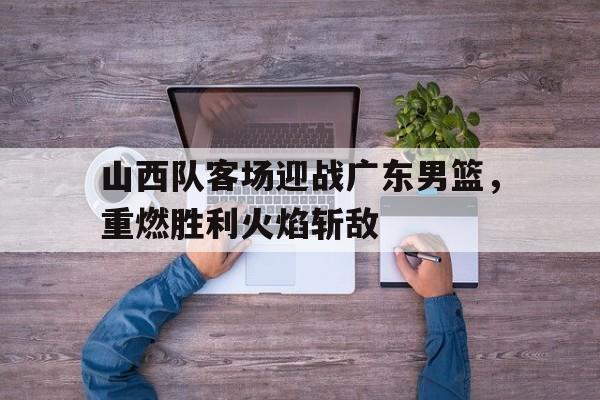 山西队客场迎战广东男篮，重燃胜利火焰斩敌